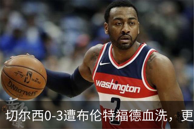 切尔西0-3遭布伦特福德血洗，更衣室矛盾爆发，阿隆索无奈